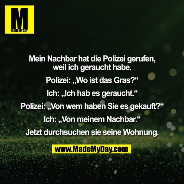 Mein Nachbar hat die Polizei gerufen, weil ich geraucht habe. Polizei: „Wo ist das Gras?“ Ich: „Ich hab es geraucht.“ Polizei: „Von wem haben Sie es gekauft?“ Ich: „Von meinem Nachbar.“ Jetzt durchsuchen sie seine Wohnung. - Inspiration, Zitate & Sprüche | MadeMyDay | Jetzt entdecken & teilen Mein Nachbar hat die Polizei gerufen, weil ich geraucht habe. Polizei: „Wo ist das Gras?“ Ich: „Ich hab es geraucht.“ Polizei: „Von wem haben Sie es gekauft?“ Ich: „Von meinem Nachbar.“ Jetzt durchsuchen sie seine Wohnung. - Inspirierendes Zitat mit Bild