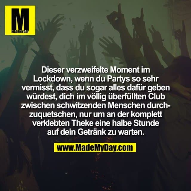 Dieser verzweifelte Moment im
Lockdown, wenn du Partys so sehr
vermisst, dass du sogar alles dafür geben
würdest, dich im völlig überfüllten Club
zwischen schwitzenden Menschen durch-
zuquetschen, nur um an der komplett
verklebten Theke eine halbe Stunde
auf dein Getränk zu warten. - Inspiration, Zitate & Sprüche | MadeMyDay | Jetzt entdecken & teilen Dieser verzweifelte Moment im
Lockdown, wenn du Partys so sehr
vermisst, dass du sogar alles dafür geben
würdest, dich im völlig überfüllten Club
zwischen schwitzenden Menschen durch-
zuquetschen, nur um an der komplett
verklebten Theke eine halbe Stunde
auf dein Getränk zu warten. - Inspirierendes Zitat mit Bild