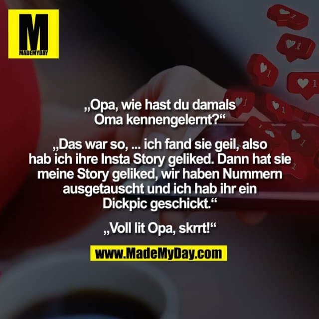 „Opa, wie hast du damals
Oma kennengelernt?“
„Das war so, ... ich fand sie geil, also
hab ich ihre Insta Story geliked. Dann hat sie
meine Story geliked, wir haben Nummern
ausgetauscht und ich hab ihr ein
Dickpic geschickt.“
„Voll lit Opa, skrrt!“ - Inspiration, Zitate & Sprüche | MadeMyDay | Jetzt entdecken & teilen „Opa, wie hast du damals
Oma kennengelernt?“
„Das war so, ... ich fand sie geil, also
hab ich ihre Insta Story geliked. Dann hat sie
meine Story geliked, wir haben Nummern
ausgetauscht und ich hab ihr ein
Dickpic geschickt.“
„Voll lit Opa, skrrt!“ - Inspirierendes Zitat mit Bild