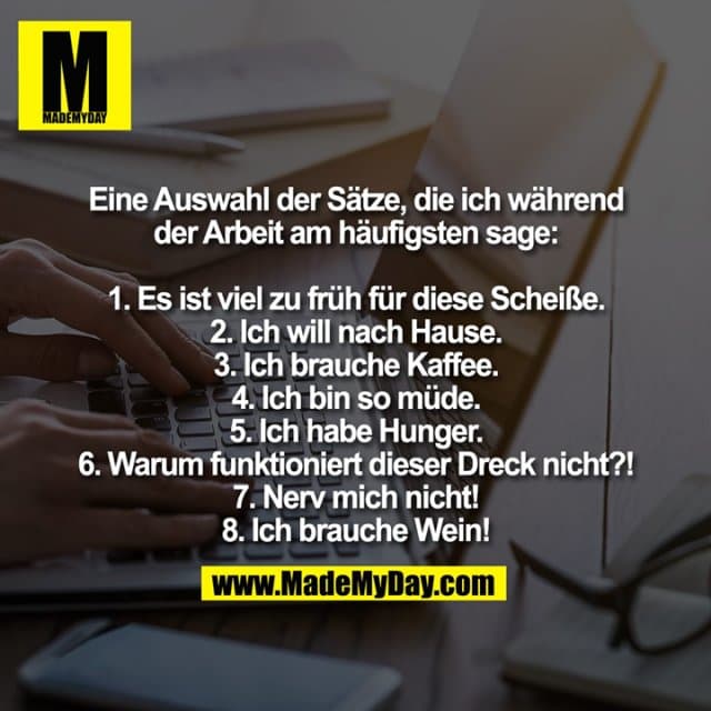 Eine Auswahl der Sätze, die ich während
der Arbeit am häufigsten sage:
1. Es ist viel zu früh für diese Scheiße.
2. Ich will nach Hause.
3. Ich brauche Kaffee.
4. Ich bin so müde.
5. Ich habe Hunger.
6. Warum funktioniert dieser Dreck nicht?!
7. Nerv mich nicht!
8. Ich brauche Wein! - Inspiration, Zitate & Sprüche | MadeMyDay | Jetzt entdecken & teilen Eine Auswahl der Sätze, die ich während
der Arbeit am häufigsten sage:
1. Es ist viel zu früh für diese Scheiße.
2. Ich will nach Hause.
3. Ich brauche Kaffee.
4. Ich bin so müde.
5. Ich habe Hunger.
6. Warum funktioniert dieser Dreck nicht?!
7. Nerv mich nicht!
8. Ich brauche Wein! - Inspirierendes Zitat mit Bild