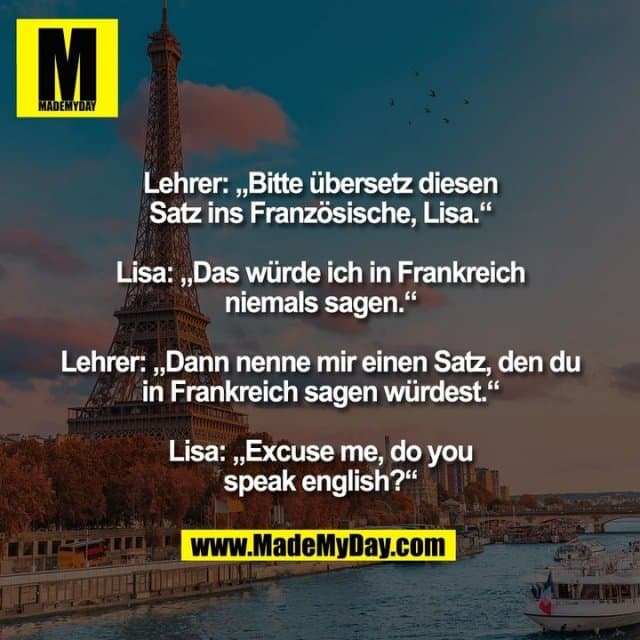 Lehrer: „Bitte übersetz diesen
Satz ins Französische, Lisa.“
Lisa: „Das würde ich in Frankreich
niemals sagen.“
Lehrer: „Dann nenne mir einen Satz, den du
in Frankreich sagen würdest.“
Lisa: „Excuse me, do you
speak english?“ - Inspiration, Zitate & Sprüche | MadeMyDay | Jetzt entdecken & teilen Lehrer: „Bitte übersetz diesen
Satz ins Französische, Lisa.“
Lisa: „Das würde ich in Frankreich
niemals sagen.“
Lehrer: „Dann nenne mir einen Satz, den du
in Frankreich sagen würdest.“
Lisa: „Excuse me, do you
speak english?“ - Inspirierendes Zitat mit Bild