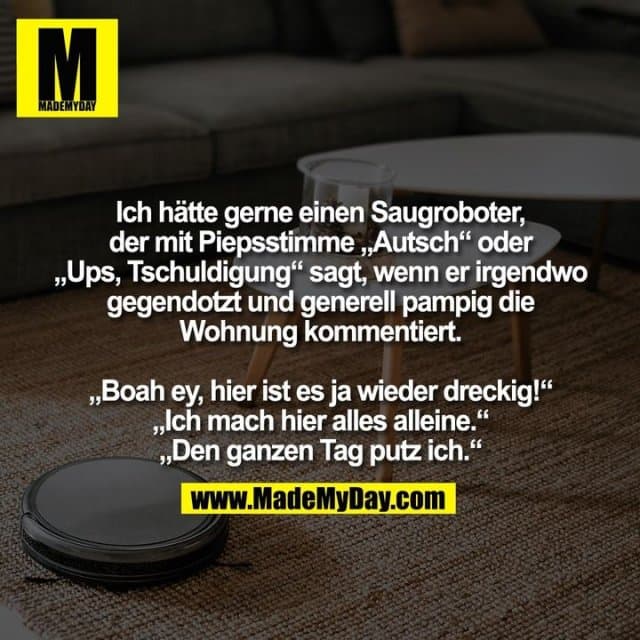 Ich hätte gerne einen Saugroboter,
der mit Piepsstimme „Autsch“ oder
„Ups, Tschuldigung“ sagt, wenn er irgendwo
gegendotzt und generell pampig die
Wohnung kommentiert.
„Boah ey, hier ist es ja wieder dreckig!“
„Ich mach hier alles alleine.“
„Den ganzen Tag putz ich.“ - Inspiration, Zitate & Sprüche | MadeMyDay | Jetzt entdecken & teilen Ich hätte gerne einen Saugroboter,
der mit Piepsstimme „Autsch“ oder
„Ups, Tschuldigung“ sagt, wenn er irgendwo
gegendotzt und generell pampig die
Wohnung kommentiert.
„Boah ey, hier ist es ja wieder dreckig!“
„Ich mach hier alles alleine.“
„Den ganzen Tag putz ich.“ - Inspirierendes Zitat mit Bild
