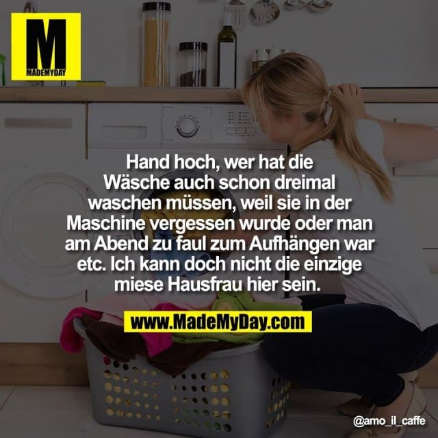Hand hoch, wer hat die
Wäsche auch schon dreimal
waschen müssen, weil sie in der
Maschine vergessen wurde oder man
am Abend zu faul zum Aufhängen war
etc. Ich kann doch nicht die einzige
miese Hausfrau hier sein. - Inspiration, Zitate & Sprüche | MadeMyDay | Jetzt entdecken & teilen Hand hoch, wer hat die
Wäsche auch schon dreimal
waschen müssen, weil sie in der
Maschine vergessen wurde oder man
am Abend zu faul zum Aufhängen war
etc. Ich kann doch nicht die einzige
miese Hausfrau hier sein. - Inspirierendes Zitat mit Bild