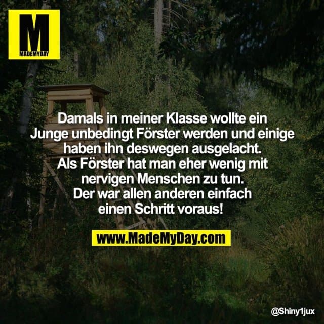 Damals in meiner Klasse wollte ein
Junge unbedingt Förster werden und einige
haben ihn deswegen ausgelacht.
Als Förster hat man eher wenig mit
nervigen Menschen zu tun.
Der war allen anderen einfach
einen Schritt voraus! - Inspiration, Zitate & Sprüche | MadeMyDay | Jetzt entdecken & teilen Damals in meiner Klasse wollte ein
Junge unbedingt Förster werden und einige
haben ihn deswegen ausgelacht.
Als Förster hat man eher wenig mit
nervigen Menschen zu tun.
Der war allen anderen einfach
einen Schritt voraus! - Inspirierendes Zitat mit Bild