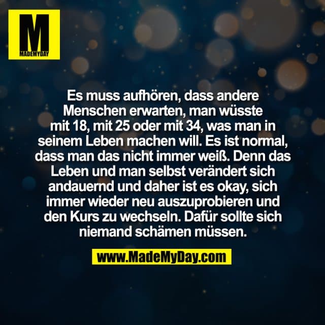 Es muss aufhören, dass andere
Menschen erwarten, man wüsste
mit 18, mit 25 oder mit 34, was man in
seinem Leben machen will. Es ist normal,
dass man das nicht immer weiß. Denn das
Leben und man selbst verändert sich
andauernd und daher ist es okay, sich
immer wieder neu auszuprobieren und
den Kurs zu wechseln. Dafür sollte sich
niemand schämen müssen. - Inspiration, Zitate & Sprüche | MadeMyDay | Jetzt entdecken & teilen Es muss aufhören, dass andere
Menschen erwarten, man wüsste
mit 18, mit 25 oder mit 34, was man in
seinem Leben machen will. Es ist normal,
dass man das nicht immer weiß. Denn das
Leben und man selbst verändert sich
andauernd und daher ist es okay, sich
immer wieder neu auszuprobieren und
den Kurs zu wechseln. Dafür sollte sich
niemand schämen müssen. - Inspirierendes Zitat mit Bild