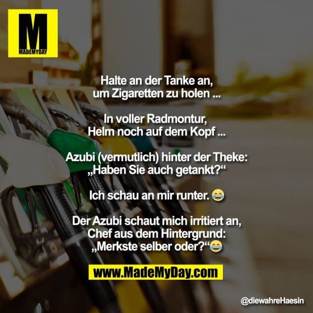 Halte an der Tanke an,
um Zigaretten zu holen ...
In voller Radmontur,
Helm noch auf dem Kopf ...
Azubi (vermutlich) hinter der Theke:
„Haben Sie auch getankt?“
Ich schau an mir runter. 😂
Der Azubi schaut mich irritiert an,
Chef aus dem Hintergrund:
„Merkste selber oder?“😂 - Inspiration, Zitate & Sprüche | MadeMyDay | Jetzt entdecken & teilen Halte an der Tanke an,
um Zigaretten zu holen ...
In voller Radmontur,
Helm noch auf dem Kopf ...
Azubi (vermutlich) hinter der Theke:
„Haben Sie auch getankt?“
Ich schau an mir runter. 😂
Der Azubi schaut mich irritiert an,
Chef aus dem Hintergrund:
„Merkste selber oder?“😂 - Inspirierendes Zitat mit Bild