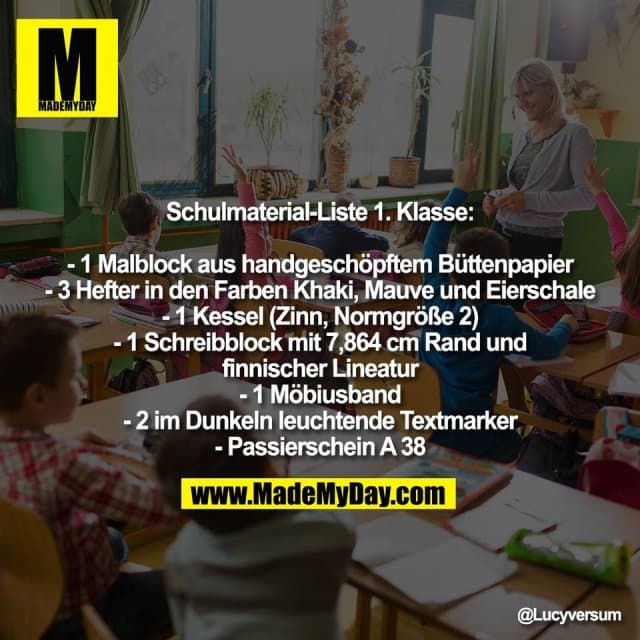 Schulmaterial-Liste 1. Klasse:
- 1 Malblock aus handgeschöpftem Büttenpapier
- 3 Hefter in den Farben Khaki, Mauve und Eierschale
- 1 Kessel (Zinn, Normgröße 2)
- 1 Schreibblock mit 7,864 cm Rand und
finnischer Lineatur
- 1 Möbiusband
- 2 im Dunkeln leuchtende Textmarker
- Passierschein A 38 - Inspiration, Zitate & Sprüche | MadeMyDay | Jetzt entdecken & teilen Schulmaterial-Liste 1. Klasse:
- 1 Malblock aus handgeschöpftem Büttenpapier
- 3 Hefter in den Farben Khaki, Mauve und Eierschale
- 1 Kessel (Zinn, Normgröße 2)
- 1 Schreibblock mit 7,864 cm Rand und
finnischer Lineatur
- 1 Möbiusband
- 2 im Dunkeln leuchtende Textmarker
- Passierschein A 38 - Inspirierendes Zitat mit Bild