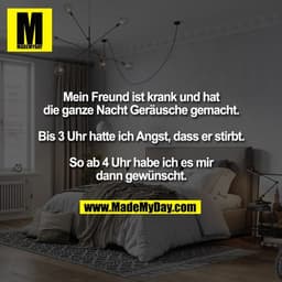 Mein Freund ist krank und hat
die ganze Nacht Geräusche gemacht.
Bis 3 Uhr hatte ich Angst, dass er stirbt.
So ab 4 Uh