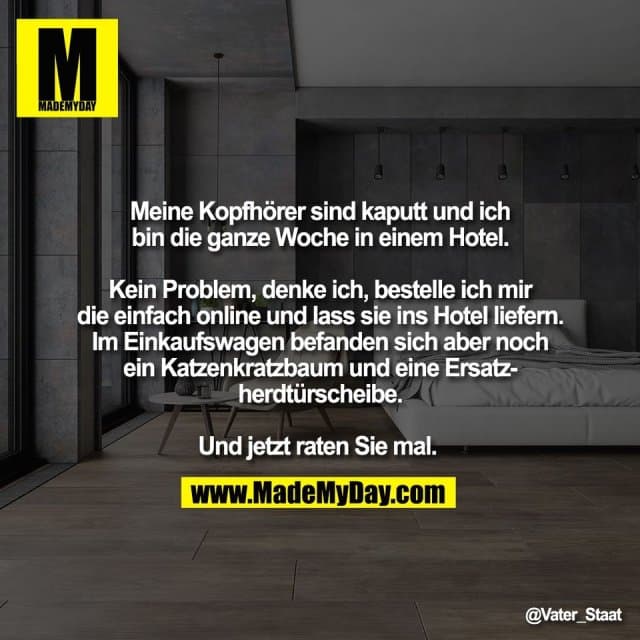 Meine Kopfhörer sind kaputt und ich
bin die ganze Woche in einem Hotel.
Kein Problem, denke ich, bestelle ich mir
die einfach online und lass sie ins Hotel liefern.
Im Einkaufswagen befanden sich aber noch
ein Katzenkratzbaum und eine Ersatz-
herdtürscheibe.
Und jetzt raten Sie mal. - Inspiration, Zitate & Sprüche | MadeMyDay | Jetzt entdecken & teilen Meine Kopfhörer sind kaputt und ich
bin die ganze Woche in einem Hotel.
Kein Problem, denke ich, bestelle ich mir
die einfach online und lass sie ins Hotel liefern.
Im Einkaufswagen befanden sich aber noch
ein Katzenkratzbaum und eine Ersatz-
herdtürscheibe.
Und jetzt raten Sie mal. - Inspirierendes Zitat mit Bild
