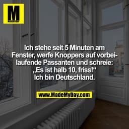 Ich stehe seit 5 Minuten am
Fenster, werfe Knoppers auf vorbei-
laufende Passanten und schreie:
„Es ist halb 10, friss!“