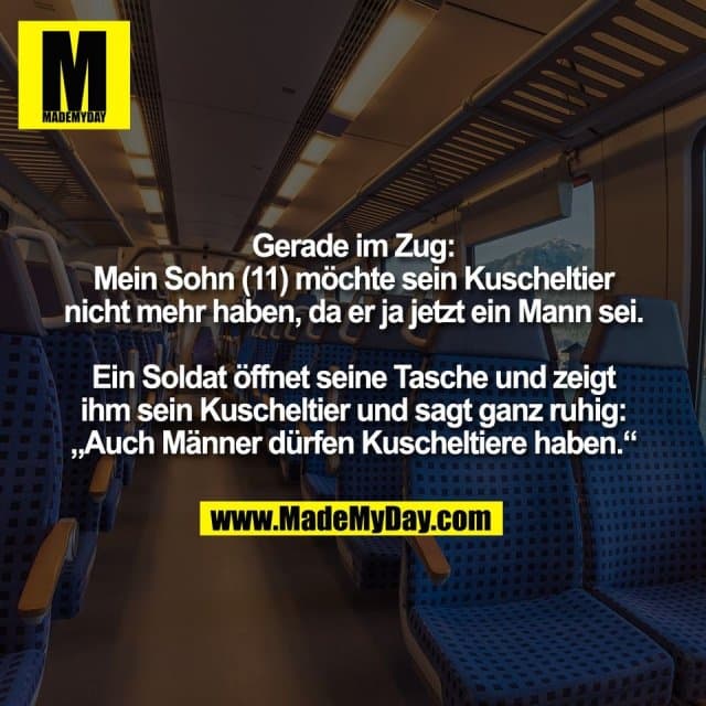 Gerade im Zug:
Mein Sohn (11) möchte sein Kuscheltier
nicht mehr haben, da er ja jetzt ein Mann sei.
Ein Soldat öffnet seine Tasche und zeigt
ihm sein Kuscheltier und sagt ganz ruhig:
„Auch Männer dürfen Kuscheltiere haben.“ - Inspiration, Zitate & Sprüche | MadeMyDay | Jetzt entdecken & teilen Gerade im Zug:
Mein Sohn (11) möchte sein Kuscheltier
nicht mehr haben, da er ja jetzt ein Mann sei.
Ein Soldat öffnet seine Tasche und zeigt
ihm sein Kuscheltier und sagt ganz ruhig:
„Auch Männer dürfen Kuscheltiere haben.“ - Inspirierendes Zitat mit Bild