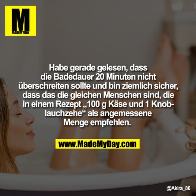 Habe gerade gelesen, dass
die Badedauer 20 Minuten nicht
überschreiten sollte und bin ziemlich sicher,
dass das die gleichen Menschen sind, die
in einem Rezept „100 g Käse und 1 Knob-
lauchzehe“ als angemessene
Menge empfehlen. - Inspiration, Zitate & Sprüche | MadeMyDay | Jetzt entdecken & teilen Habe gerade gelesen, dass
die Badedauer 20 Minuten nicht
überschreiten sollte und bin ziemlich sicher,
dass das die gleichen Menschen sind, die
in einem Rezept „100 g Käse und 1 Knob-
lauchzehe“ als angemessene
Menge empfehlen. - Inspirierendes Zitat mit Bild