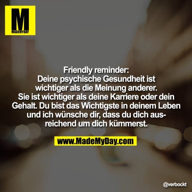 Friendly reminder:
Deine psychische Gesundheit ist
wichtiger als die Meinung anderer.
Sie ist wichtiger als deine Karriere oder dein
Gehalt. Du bist das Wichtigste in deinem Leben
und ich wünsche dir, dass du dich aus-
reichend um dich kümmerst. - Inspiration, Zitate & Sprüche | MadeMyDay | Jetzt entdecken & teilen Friendly reminder:
Deine psychische Gesundheit ist
wichtiger als die Meinung anderer.
Sie ist wichtiger als deine Karriere oder dein
Gehalt. Du bist das Wichtigste in deinem Leben
und ich wünsche dir, dass du dich aus-
reichend um dich kümmerst. - Inspirierendes Zitat mit Bild