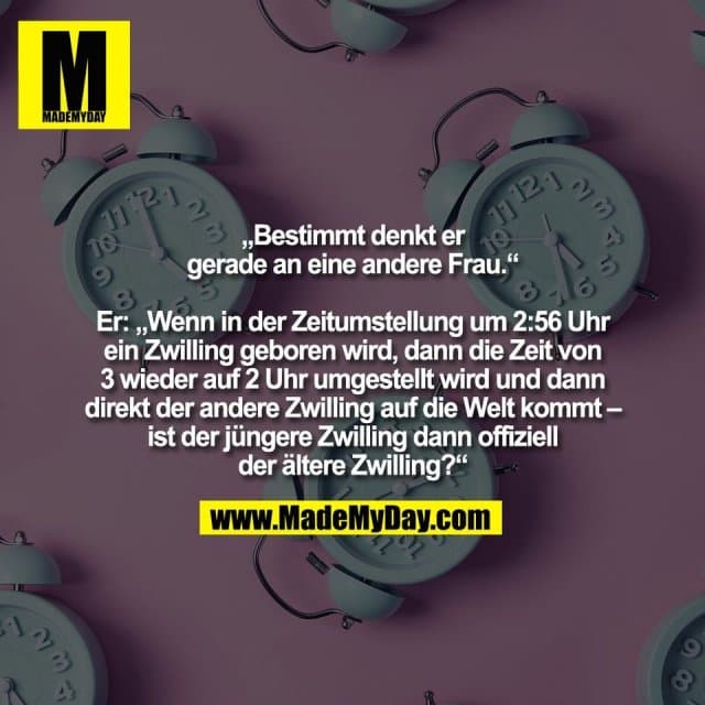 „Bestimmt denkt er
gerade an eine andere Frau.“
Er: „Wenn in der Zeitumstellung um 2:56 Uhr
ein Zwilling geboren wird, dann die Zeit von
3 wieder auf 2 Uhr umgestellt wird und dann
direkt der andere Zwilling auf die Welt kommt –
ist der jüngere Zwilling dann offiziell
der ältere Zwilling?“ - Inspiration, Zitate & Sprüche | MadeMyDay | Jetzt entdecken & teilen „Bestimmt denkt er
gerade an eine andere Frau.“
Er: „Wenn in der Zeitumstellung um 2:56 Uhr
ein Zwilling geboren wird, dann die Zeit von
3 wieder auf 2 Uhr umgestellt wird und dann
direkt der andere Zwilling auf die Welt kommt –
ist der jüngere Zwilling dann offiziell
der ältere Zwilling?“ - Inspirierendes Zitat mit Bild