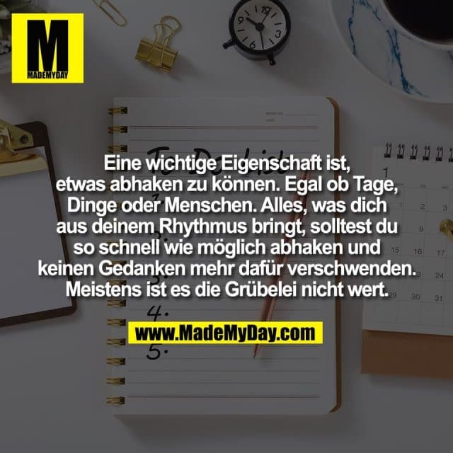 Eine wichtige Eigenschaft ist,
etwas abhaken zu können. Egal ob Tage,
Dinge oder Menschen. Alles, was dich
aus deinem Rhythmus bringt, solltest du
so schnell wie möglich abhaken und
keinen Gedanken mehr dafür verschwenden.
Meistens ist es die Grübelei nicht wert. - Inspiration, Zitate & Sprüche | MadeMyDay | Jetzt entdecken & teilen Eine wichtige Eigenschaft ist,
etwas abhaken zu können. Egal ob Tage,
Dinge oder Menschen. Alles, was dich
aus deinem Rhythmus bringt, solltest du
so schnell wie möglich abhaken und
keinen Gedanken mehr dafür verschwenden.
Meistens ist es die Grübelei nicht wert. - Inspirierendes Zitat mit Bild