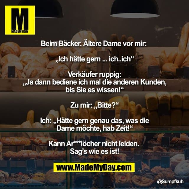 Beim Bäcker. Ältere Dame vor mir:
„Ich hätte gern ... ich..ich“
Verkäufer ruppig:
„Ja dann bediene ich mal die anderen Kunden,
bis Sie es wissen!“
Zu mir: „Bitte?“
Ich: „Hätte gern genau das, was die
Dame möchte, hab Zeit!“
Kann Ar***löcher nicht leiden.
Sag’s wie es ist! - Inspiration, Zitate & Sprüche | MadeMyDay | Jetzt entdecken & teilen Beim Bäcker. Ältere Dame vor mir:
„Ich hätte gern ... ich..ich“
Verkäufer ruppig:
„Ja dann bediene ich mal die anderen Kunden,
bis Sie es wissen!“
Zu mir: „Bitte?“
Ich: „Hätte gern genau das, was die
Dame möchte, hab Zeit!“
Kann Ar***löcher nicht leiden.
Sag’s wie es ist! - Inspirierendes Zitat mit Bild
