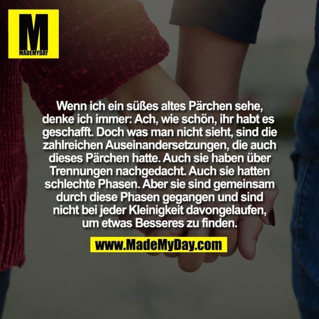 Wenn ich ein süßes altes Pärchen sehe,
denke ich immer: Ach, wie schön, ihr habt es
geschafft. Doch was man nicht sieht, sind die
zahlreichen Auseinandersetzungen, die auch
dieses Pärchen hatte. Auch sie haben über
Trennungen nachgedacht. Auch sie hatten
schlechte Phasen. Aber sie sind gemeinsam
durch diese Phasen gegangen und sind
nicht bei jeder Kleinigkeit davongelaufen,
um etwas Besseres zu finden. - Inspiration, Zitate & Sprüche | MadeMyDay | Jetzt entdecken & teilen Wenn ich ein süßes altes Pärchen sehe,
denke ich immer: Ach, wie schön, ihr habt es
geschafft. Doch was man nicht sieht, sind die
zahlreichen Auseinandersetzungen, die auch
dieses Pärchen hatte. Auch sie haben über
Trennungen nachgedacht. Auch sie hatten
schlechte Phasen. Aber sie sind gemeinsam
durch diese Phasen gegangen und sind
nicht bei jeder Kleinigkeit davongelaufen,
um etwas Besseres zu finden. - Inspirierendes Zitat mit Bild