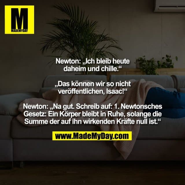 Newton: „Ich bleib heute
daheim und chille.“
„Das können wir so nicht
veröffentlichen, Isaac!“
Newton: „Na gut. Schreib auf: 1. Newtonsches
Gesetz: Ein Körper bleibt in Ruhe, solange die
Summe der auf ihn wirkenden Kräfte null ist.“ - Inspiration, Zitate & Sprüche | MadeMyDay | Jetzt entdecken & teilen Newton: „Ich bleib heute
daheim und chille.“
„Das können wir so nicht
veröffentlichen, Isaac!“
Newton: „Na gut. Schreib auf: 1. Newtonsches
Gesetz: Ein Körper bleibt in Ruhe, solange die
Summe der auf ihn wirkenden Kräfte null ist.“ - Inspirierendes Zitat mit Bild