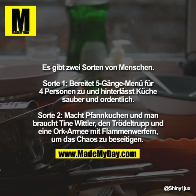 Es gibt zwei Sorten von Menschen.
Sorte 1: Bereitet 5-Gänge-Menü für
4 Personen zu und hinterlässt Küche
sauber und ordentlich.
Sorte 2: Macht Pfannkuchen und man
braucht Tine Wittler, den Trödeltrupp und
eine Ork-Armee mit Flammenwerfern,
um das Chaos zu beseitigen. - Inspiration, Zitate & Sprüche | MadeMyDay | Jetzt entdecken & teilen Es gibt zwei Sorten von Menschen.
Sorte 1: Bereitet 5-Gänge-Menü für
4 Personen zu und hinterlässt Küche
sauber und ordentlich.
Sorte 2: Macht Pfannkuchen und man
braucht Tine Wittler, den Trödeltrupp und
eine Ork-Armee mit Flammenwerfern,
um das Chaos zu beseitigen. - Inspirierendes Zitat mit Bild