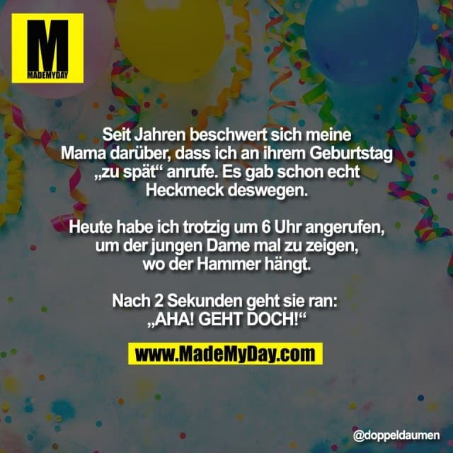 "Seit Jahren beschwert sich meine
Mama darüber, dass ich an ihrem Geburtstag
„zu spät“ anrufe. Es gab schon echt
Heckmeck deswegen.
Heute habe ich trotzig um 6 Uhr angerufen,
um der jungen Dame mal zu zeigen,
wo der Hammer hängt.
Nach 2 Sekunden geht sie ran:
„AHA! GEHT DOCH!“" - Inspiration, Zitate & Sprüche | MadeMyDay | Jetzt entdecken & teilen "Seit Jahren beschwert sich meine
Mama darüber, dass ich an ihrem Geburtstag
„zu spät“ anrufe. Es gab schon echt
Heckmeck deswegen.
Heute habe ich trotzig um 6 Uhr angerufen,
um der jungen Dame mal zu zeigen,
wo der Hammer hängt.
Nach 2 Sekunden geht sie ran:
„AHA! GEHT DOCH!“" - Inspirierendes Zitat mit Bild