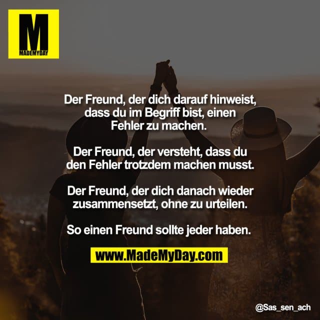 Der Freund, der dich darauf hinweist,
dass du im Begriff bist, einen
Fehler zu machen.
Der Freund, der versteht, dass du
den Fehler trotzdem machen musst.
Der Freund, der dich danach wieder
zusammensetzt, ohne zu urteilen.
So einen Freund sollte jeder haben. - Inspiration, Zitate & Sprüche | MadeMyDay | Jetzt entdecken & teilen Der Freund, der dich darauf hinweist,
dass du im Begriff bist, einen
Fehler zu machen.
Der Freund, der versteht, dass du
den Fehler trotzdem machen musst.
Der Freund, der dich danach wieder
zusammensetzt, ohne zu urteilen.
So einen Freund sollte jeder haben. - Inspirierendes Zitat mit Bild