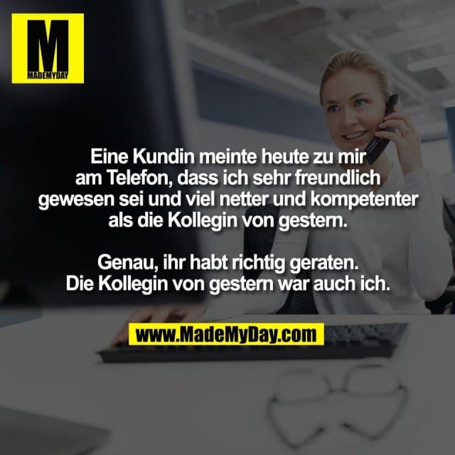 Eine Kundin meinte heute zu mir
am Telefon, dass ich sehr freundlich
gewesen sei und viel netter und kompetenter
als die Kollegin von gestern.
Genau, ihr habt richtig geraten.
Die Kollegin von gestern war auch ich. - Inspiration, Zitate & Sprüche | MadeMyDay | Jetzt entdecken & teilen Eine Kundin meinte heute zu mir
am Telefon, dass ich sehr freundlich
gewesen sei und viel netter und kompetenter
als die Kollegin von gestern.
Genau, ihr habt richtig geraten.
Die Kollegin von gestern war auch ich. - Inspirierendes Zitat mit Bild