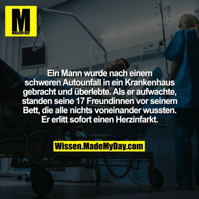 Ein Mann wurde nach einem schweren Autounfall in ein Krankenhaus gebracht und überlebte. Als er aufwachte, standen seine 17 Freundinnen vor seinem Bett, die alle nichts voneinander wussten. Er erlitt sofort einen Herzinfarkt. - Inspiration, Zitate & Sprüche | MadeMyDay | Jetzt entdecken & teilen Ein Mann wurde nach einem schweren Autounfall in ein Krankenhaus gebracht und überlebte. Als er aufwachte, standen seine 17 Freundinnen vor seinem Bett, die alle nichts voneinander wussten. Er erlitt sofort einen Herzinfarkt. - Inspirierendes Zitat mit Bild