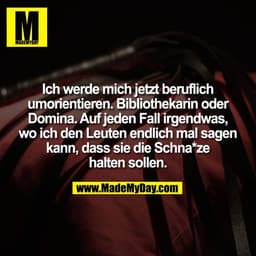 Ich werde mich jetzt beruflich
umorientieren. Bibliothekarin oder
Domina. Auf jeden Fall irgendwas,
wo ich den Leuten en