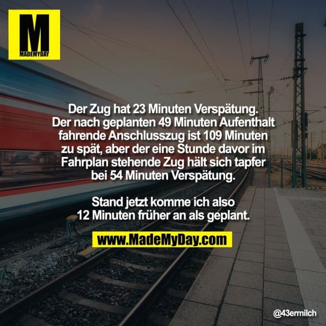 Der Zug hat 23 Minuten Verspätung.
Der nach geplanten 49 Minuten Aufenthalt
fahrende Anschlusszug ist 109 Minuten
zu spät, aber der eine Stunde davor im
Fahrplan stehende Zug hält sich tapfer
bei 54 Minuten Verspätung.
Stand jetzt komme ich also
12 Minuten früher an als geplant. - Inspiration, Zitate & Sprüche | MadeMyDay | Jetzt entdecken & teilen Der Zug hat 23 Minuten Verspätung.
Der nach geplanten 49 Minuten Aufenthalt
fahrende Anschlusszug ist 109 Minuten
zu spät, aber der eine Stunde davor im
Fahrplan stehende Zug hält sich tapfer
bei 54 Minuten Verspätung.
Stand jetzt komme ich also
12 Minuten früher an als geplant. - Inspirierendes Zitat mit Bild
