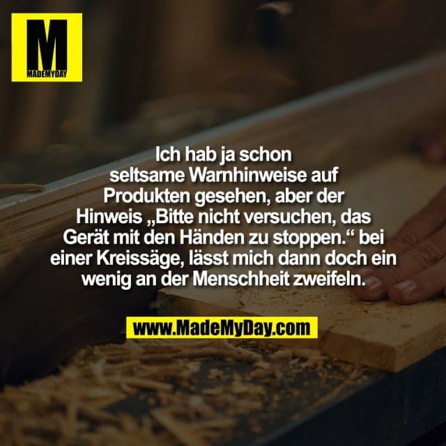 Ich hab ja schon
seltsame Warnhinweise auf
Produkten gesehen, aber der
Hinweis „Bitte nicht versuchen, das
Gerät mit den Händen zu stoppen.“ bei
einer Kreissäge, lässt mich dann doch ein
wenig an der Menschheit zweifeln. - Inspiration, Zitate & Sprüche | MadeMyDay | Jetzt entdecken & teilen Ich hab ja schon
seltsame Warnhinweise auf
Produkten gesehen, aber der
Hinweis „Bitte nicht versuchen, das
Gerät mit den Händen zu stoppen.“ bei
einer Kreissäge, lässt mich dann doch ein
wenig an der Menschheit zweifeln. - Inspirierendes Zitat mit Bild