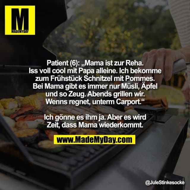 Patient (6): „Mama ist zur Reha.
Iss voll cool mit Papa alleine. Ich bekomme
zum Frühstück Schnitzel mit Pommes.
Bei Mama gibt es immer nur Müsli, Äpfel
und so Zeug. Abends grillen wir.
Wenns regnet, unterm Carport.“
Ich gönne es ihm ja. Aber es wird
Zeit, dass Mama wiederkommt. - Inspiration, Zitate & Sprüche | MadeMyDay | Jetzt entdecken & teilen Patient (6): „Mama ist zur Reha.
Iss voll cool mit Papa alleine. Ich bekomme
zum Frühstück Schnitzel mit Pommes.
Bei Mama gibt es immer nur Müsli, Äpfel
und so Zeug. Abends grillen wir.
Wenns regnet, unterm Carport.“
Ich gönne es ihm ja. Aber es wird
Zeit, dass Mama wiederkommt. - Inspirierendes Zitat mit Bild