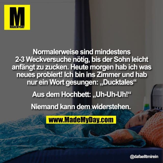 "Normalerweise sind mindestens
2-3 Weckversuche nötig, bis der Sohn leicht
anfängt zu zucken. Heute morgen hab ich was
neues probiert! Ich bin ins Zimmer und hab
nur ein Wort gesungen: „Ducktales“
Aus dem Hochbett: „Uh-Uh-Uh!“
Niemand kann dem widerstehen. " - Inspiration, Zitate & Sprüche | MadeMyDay | Jetzt entdecken & teilen "Normalerweise sind mindestens
2-3 Weckversuche nötig, bis der Sohn leicht
anfängt zu zucken. Heute morgen hab ich was
neues probiert! Ich bin ins Zimmer und hab
nur ein Wort gesungen: „Ducktales“
Aus dem Hochbett: „Uh-Uh-Uh!“
Niemand kann dem widerstehen. " - Inspirierendes Zitat mit Bild