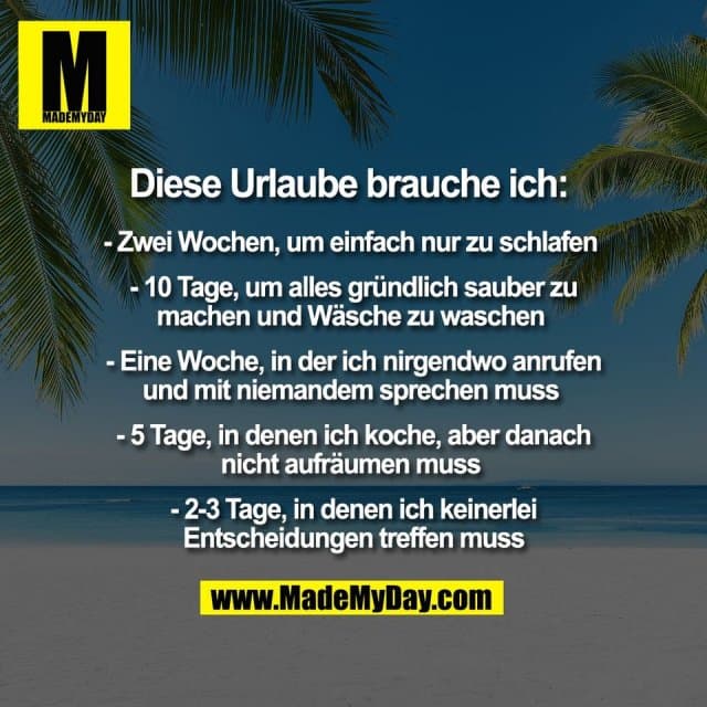 Diese Urlaube brauche ich:
- Zwei Wochen, um einfach nur zu schlafen
- 10 Tage, um alles gründlich sauber zu
machen und Wäsche zu waschen
- Eine Woche, in der ich nirgendwo anrufen
und mit niemandem sprechen muss
- 5 Tage, in denen ich koche, aber danach
nicht aufräumen muss
- 2-3 Tage, in denen ich keinerlei
Entscheidungen treffen muss - Inspiration, Zitate & Sprüche | MadeMyDay | Jetzt entdecken & teilen Diese Urlaube brauche ich:
- Zwei Wochen, um einfach nur zu schlafen
- 10 Tage, um alles gründlich sauber zu
machen und Wäsche zu waschen
- Eine Woche, in der ich nirgendwo anrufen
und mit niemandem sprechen muss
- 5 Tage, in denen ich koche, aber danach
nicht aufräumen muss
- 2-3 Tage, in denen ich keinerlei
Entscheidungen treffen muss - Inspirierendes Zitat mit Bild