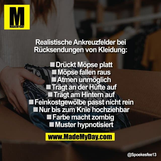 Realistische Ankreuzfelder bei
Rücksendungen von Kleidung:
◽️Drückt Möpse platt
◽️Möpse fallen raus
◽️Atmen unmöglich
◽️Trägt an der Hüfte auf
◽️Trägt am Hintern auf
◽️Feinkostgewölbe passt nicht rein
◽️Nur bis zum Knie hochziehbar
◽️Farbe macht zombig
◽️Muster hypnotisiert - Inspiration, Zitate & Sprüche | MadeMyDay | Jetzt entdecken & teilen Realistische Ankreuzfelder bei
Rücksendungen von Kleidung:
◽️Drückt Möpse platt
◽️Möpse fallen raus
◽️Atmen unmöglich
◽️Trägt an der Hüfte auf
◽️Trägt am Hintern auf
◽️Feinkostgewölbe passt nicht rein
◽️Nur bis zum Knie hochziehbar
◽️Farbe macht zombig
◽️Muster hypnotisiert - Inspirierendes Zitat mit Bild