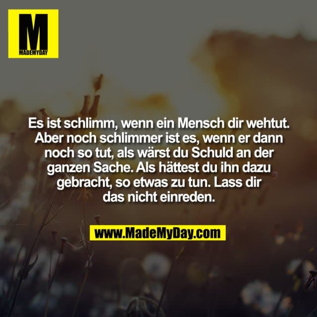 Es ist schlimm, wenn ein Mensch dir wehtut.
Aber noch schlimmer ist es, wenn er dann
noch so tut, als wärst du Schuld an der
ganzen Sache. Als hättest du ihn dazu
gebracht, so etwas zu tun. Lass dir
das nicht einreden. - Inspiration, Zitate & Sprüche | MadeMyDay | Jetzt entdecken & teilen Es ist schlimm, wenn ein Mensch dir wehtut.
Aber noch schlimmer ist es, wenn er dann
noch so tut, als wärst du Schuld an der
ganzen Sache. Als hättest du ihn dazu
gebracht, so etwas zu tun. Lass dir
das nicht einreden. - Inspirierendes Zitat mit Bild