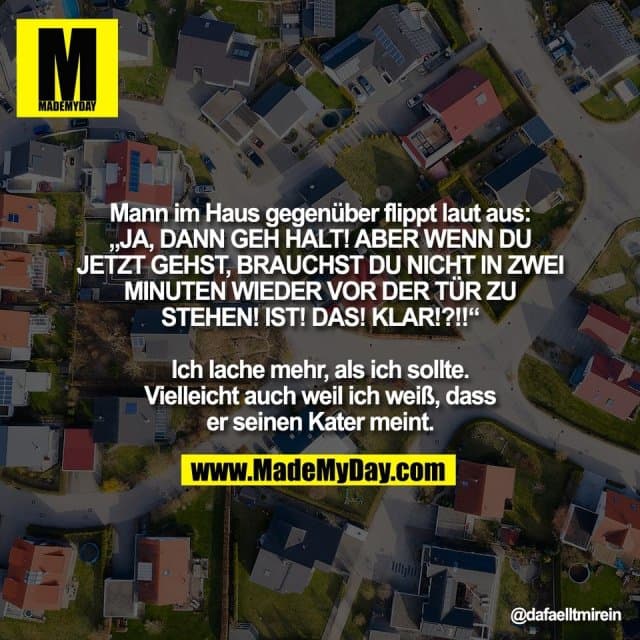Mann im Haus gegenüber flippt laut aus:
„JA, DANN GEH HALT! ABER WENN DU
JETZT GEHST, BRAUCHST DU NICHT IN ZWEI
MINUTEN WIEDER VOR DER TÜR ZU
STEHEN! IST! DAS! KLAR!?!!“
Ich lache mehr, als ich sollte.
Vielleicht auch weil ich weiß, dass
er seinen Kater meint. - Inspiration, Zitate & Sprüche | MadeMyDay | Jetzt entdecken & teilen Mann im Haus gegenüber flippt laut aus:
„JA, DANN GEH HALT! ABER WENN DU
JETZT GEHST, BRAUCHST DU NICHT IN ZWEI
MINUTEN WIEDER VOR DER TÜR ZU
STEHEN! IST! DAS! KLAR!?!!“
Ich lache mehr, als ich sollte.
Vielleicht auch weil ich weiß, dass
er seinen Kater meint. - Inspirierendes Zitat mit Bild