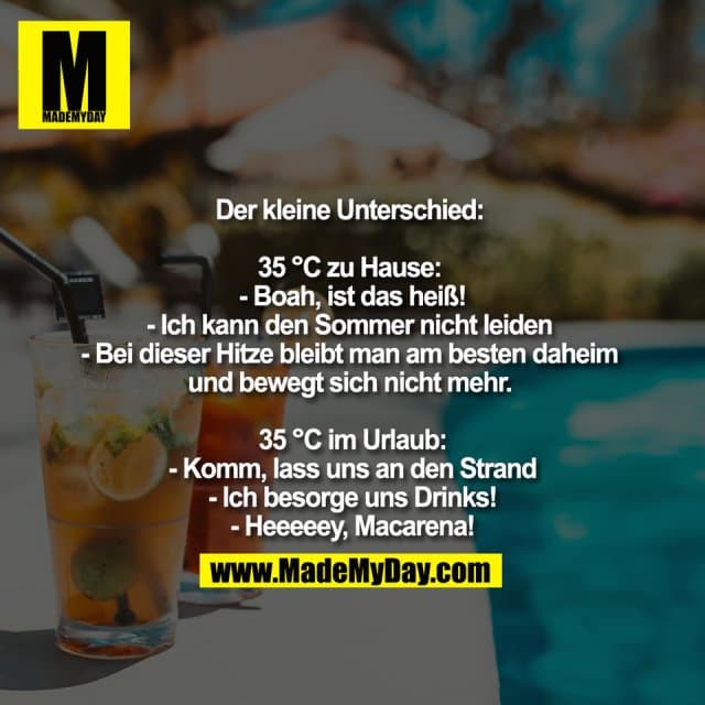 Der kleine Unterschied:
35 °C zu Hause:
- Boah, ist das heiß!
- Ich kann den Sommer nicht leiden
- Bei dieser Hitze bleibt man am besten daheim
und bewegt sich nicht mehr.
35 °C im Urlaub:
- Komm, lass uns an den Strand
- Ich besorge uns Drinks!
- Heeeeey, Macarena! - Inspiration, Zitate & Sprüche | MadeMyDay | Jetzt entdecken & teilen Der kleine Unterschied:
35 °C zu Hause:
- Boah, ist das heiß!
- Ich kann den Sommer nicht leiden
- Bei dieser Hitze bleibt man am besten daheim
und bewegt sich nicht mehr.
35 °C im Urlaub:
- Komm, lass uns an den Strand
- Ich besorge uns Drinks!
- Heeeeey, Macarena! - Inspirierendes Zitat mit Bild
