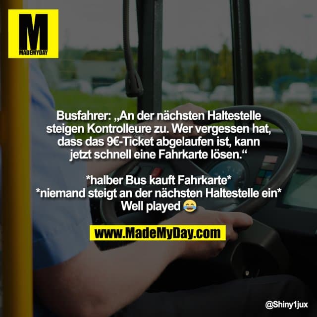 Busfahrer: „An der nächsten Haltestelle
steigen Kontrolleure zu. Wer vergessen hat,
dass das 9€-Ticket abgelaufen ist, kann
jetzt schnell eine Fahrkarte lösen.“
*halber Bus kauft Fahrkarte*
*niemand steigt an der nächsten Haltestelle ein*
Well played 😂 - Inspiration, Zitate & Sprüche | MadeMyDay | Jetzt entdecken & teilen Busfahrer: „An der nächsten Haltestelle
steigen Kontrolleure zu. Wer vergessen hat,
dass das 9€-Ticket abgelaufen ist, kann
jetzt schnell eine Fahrkarte lösen.“
*halber Bus kauft Fahrkarte*
*niemand steigt an der nächsten Haltestelle ein*
Well played 😂 - Inspirierendes Zitat mit Bild