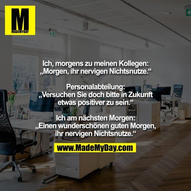 Ich, morgens zu meinen Kollegen:
„Morgen, ihr nervigen Nichtsnutze.“
Personalabteilung:
„Versuchen Sie doch bitte in Zukunft
etwas positiver zu sein.“
Ich am nächsten Morgen:
„Einen wunderschönen guten Morgen,
ihr nervigen Nichtsnutze.“ - Inspiration, Zitate & Sprüche | MadeMyDay | Jetzt entdecken & teilen Ich, morgens zu meinen Kollegen:
„Morgen, ihr nervigen Nichtsnutze.“
Personalabteilung:
„Versuchen Sie doch bitte in Zukunft
etwas positiver zu sein.“
Ich am nächsten Morgen:
„Einen wunderschönen guten Morgen,
ihr nervigen Nichtsnutze.“ - Inspirierendes Zitat mit Bild