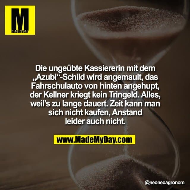 Die ungeübte Kassiererin mit dem
„Azubi“-Schild wird angemault, das
Fahrschulauto von hinten angehupt,
der Kellner kriegt kein Tringeld. Alles,
weil’s zu lange dauert. Zeit kann man
sich nicht kaufen, Anstand
leider auch nicht. - Inspiration, Zitate & Sprüche | MadeMyDay | Jetzt entdecken & teilen Die ungeübte Kassiererin mit dem
„Azubi“-Schild wird angemault, das
Fahrschulauto von hinten angehupt,
der Kellner kriegt kein Tringeld. Alles,
weil’s zu lange dauert. Zeit kann man
sich nicht kaufen, Anstand
leider auch nicht. - Inspirierendes Zitat mit Bild