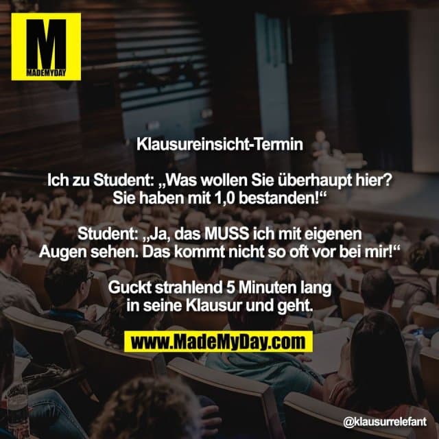 Klausureinsicht-Termin
Ich zu Student: „Was wollen Sie überhaupt hier?
Sie haben mit 1,0 bestanden!“
Student: „Ja, das MUSS ich mit eigenen
Augen sehen. Das kommt nicht so oft vor bei mir!“
Guckt strahlend 5 Minuten lang
in seine Klausur und geht. - Inspiration, Zitate & Sprüche | MadeMyDay | Jetzt entdecken & teilen Klausureinsicht-Termin
Ich zu Student: „Was wollen Sie überhaupt hier?
Sie haben mit 1,0 bestanden!“
Student: „Ja, das MUSS ich mit eigenen
Augen sehen. Das kommt nicht so oft vor bei mir!“
Guckt strahlend 5 Minuten lang
in seine Klausur und geht. - Inspirierendes Zitat mit Bild