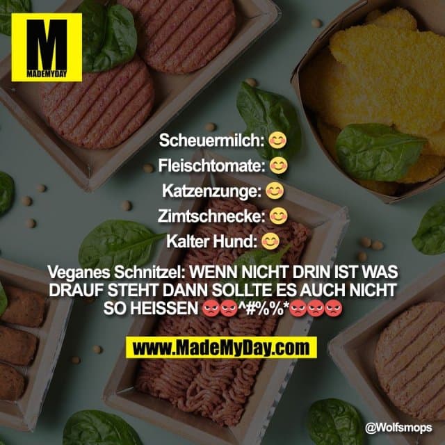 Scheuermilch: π
Fleischtomate: π
Katzenzunge: π
Zimtschnecke: π
Kalter Hund: π
Veganes Schnitzel: WENN NICHT DRIN IST WAS
DRAUF STEHT DANN SOLLTE ES AUCH NICHT
SO HEISSEN π‘π‘^#%%*π‘π‘π‘ - Inspiration, Zitate & SprΓΌche | MadeMyDay | Jetzt entdecken & teilen Scheuermilch: π
Fleischtomate: π
Katzenzunge: π
Zimtschnecke: π
Kalter Hund: π
Veganes Schnitzel: WENN NICHT DRIN IST WAS
DRAUF STEHT DANN SOLLTE ES AUCH NICHT
SO HEISSEN π‘π‘^#%%*π‘π‘π‘ - Inspirierendes Zitat mit Bild