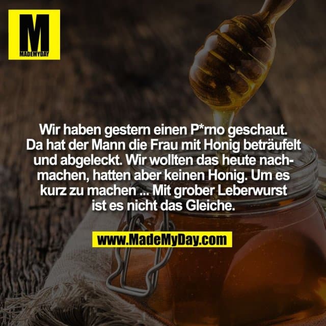 Wir haben gestern einen P*rno geschaut.
Da hat der Mann die Frau mit Honig beträufelt
und abgeleckt. Wir wollten das heute nach-
machen, hatten aber keinen Honig. Um es
kurz zu machen ... Mit grober Leberwurst
ist es nicht das Gleiche. - Inspiration, Zitate & Sprüche | MadeMyDay | Jetzt entdecken & teilen Wir haben gestern einen P*rno geschaut.
Da hat der Mann die Frau mit Honig beträufelt
und abgeleckt. Wir wollten das heute nach-
machen, hatten aber keinen Honig. Um es
kurz zu machen ... Mit grober Leberwurst
ist es nicht das Gleiche. - Inspirierendes Zitat mit Bild