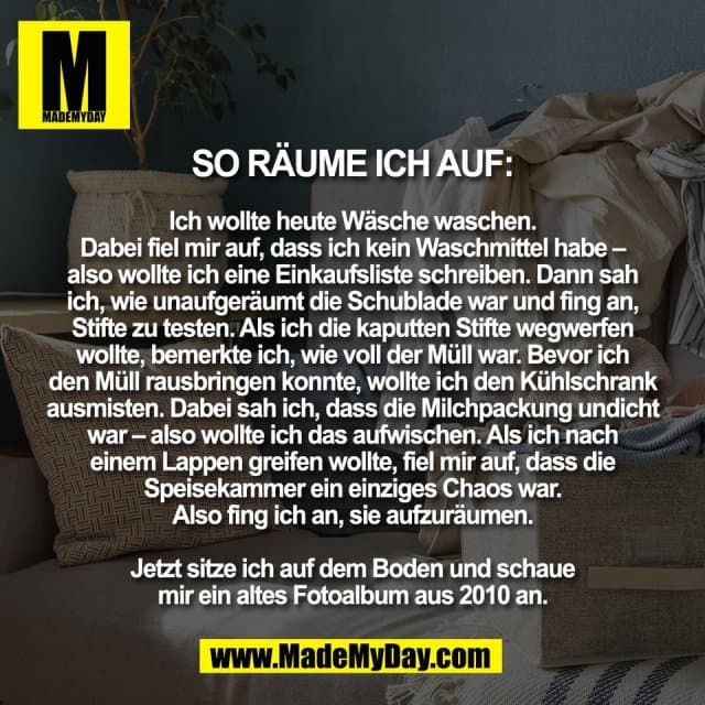 So räume ich auf:
Ich wollte heute Wäsche waschen.
Dabei fiel mir auf, dass ich kein Waschmittel habe –
also wollte ich eine Einkaufsliste schreiben. Dann sah
ich, wie unaufgeräumt die Schublade war und fing an,
Stifte zu testen. Als ich die kaputten Stifte wegwerfen
wollte, bemerkte ich, wie voll der Müll war. Bevor ich
den Müll rausbringen konnte, wollte ich den Kühlschrank
ausmisten. Dabei sah ich, dass die Milchpackung undicht
war – also wollte ich das aufwischen. Als ich nach
einem Lappen greifen wollte, fiel mir auf, dass die
Speisekammer ein einziges Chaos war.
Also fing ich an, sie aufzuräumen.
Jetzt sitze ich auf dem Boden und schaue
mir ein altes Fotoalbum aus 2010 an. - Inspiration, Zitate & Sprüche | MadeMyDay | Jetzt entdecken & teilen So räume ich auf:
Ich wollte heute Wäsche waschen.
Dabei fiel mir auf, dass ich kein Waschmittel habe –
also wollte ich eine Einkaufsliste schreiben. Dann sah
ich, wie unaufgeräumt die Schublade war und fing an,
Stifte zu testen. Als ich die kaputten Stifte wegwerfen
wollte, bemerkte ich, wie voll der Müll war. Bevor ich
den Müll rausbringen konnte, wollte ich den Kühlschrank
ausmisten. Dabei sah ich, dass die Milchpackung undicht
war – also wollte ich das aufwischen. Als ich nach
einem Lappen greifen wollte, fiel mir auf, dass die
Speisekammer ein einziges Chaos war.
Also fing ich an, sie aufzuräumen.
Jetzt sitze ich auf dem Boden und schaue
mir ein altes Fotoalbum aus 2010 an. - Inspirierendes Zitat mit Bild