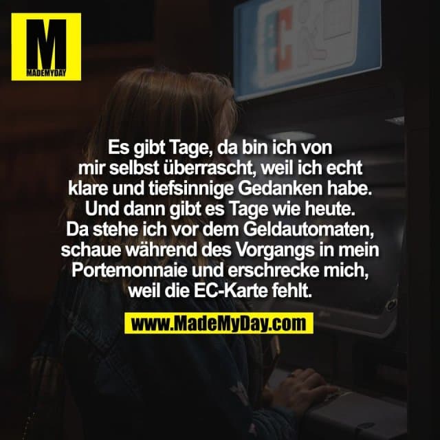 Es gibt Tage, da bin ich von
mir selbst überrascht, weil ich echt
klare und tiefsinnige Gedanken habe.
Und dann gibt es Tage wie heute.
Da stehe ich vor dem Geldautomaten,
schaue während des Vorgangs in mein
Portemonnaie und erschrecke mich,
weil die EC-Karte fehlt. - Inspiration, Zitate & Sprüche | MadeMyDay | Jetzt entdecken & teilen Es gibt Tage, da bin ich von
mir selbst überrascht, weil ich echt
klare und tiefsinnige Gedanken habe.
Und dann gibt es Tage wie heute.
Da stehe ich vor dem Geldautomaten,
schaue während des Vorgangs in mein
Portemonnaie und erschrecke mich,
weil die EC-Karte fehlt. - Inspirierendes Zitat mit Bild