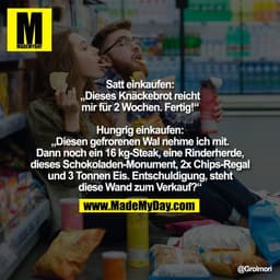 Satt einkaufen:
„Dieses Knäckebrot reicht
mir für 2 Wochen. Fertig!“
Hungrig einkaufen:
„Diesen gefrorenen Wal nehme ic