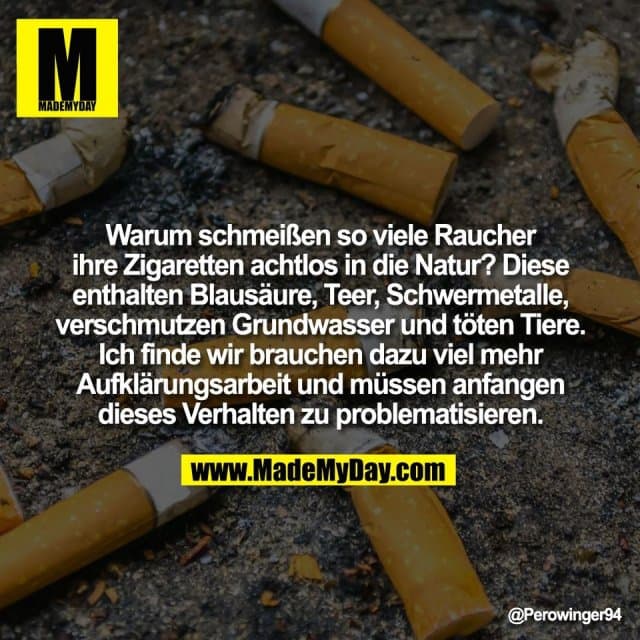 Warum schmeißen so viele Raucher
ihre Zigaretten achtlos in die Natur? Diese
enthalten Blausäure, Teer, Schwermetalle,
verschmutzen Grundwasser und töten Tiere.
Ich finde wir brauchen dazu viel mehr
Aufklärungsarbeit und müssen anfangen
dieses Verhalten zu problematisieren. - Inspiration, Zitate & Sprüche | MadeMyDay | Jetzt entdecken & teilen Warum schmeißen so viele Raucher
ihre Zigaretten achtlos in die Natur? Diese
enthalten Blausäure, Teer, Schwermetalle,
verschmutzen Grundwasser und töten Tiere.
Ich finde wir brauchen dazu viel mehr
Aufklärungsarbeit und müssen anfangen
dieses Verhalten zu problematisieren. - Inspirierendes Zitat mit Bild