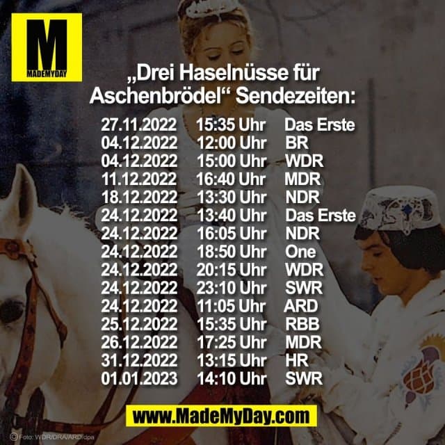 „Drei Haselnüsse für
Aschenbrödel“ Sendezeiten:
27.11.2022 15:35 Uhr Das Erste
04.12.2022 12:00 Uhr BR
04.12.2022 15:00 Uhr WDR
11.12.2022 16:40 Uhr MDR
18.12.2022 13:30 Uhr NDR
24.12.2022 13:40 Uhr Das Erste
24.12.2022 16:05 Uhr NDR
24.12.2022 18:50 Uhr One
24.12.2022 20:15 Uhr WDR
24.12.2022 23:10 Uhr SWR
24.12.2022 11:05 Uhr ARD
25.12.2022 15:35 Uhr RBB
26.12.2022 17:25 Uhr MDR
31.12.2022 13:15 Uhr HR
01.01.2023 14:10 Uhr SWR - Inspiration, Zitate & Sprüche | MadeMyDay | Jetzt entdecken & teilen „Drei Haselnüsse für
Aschenbrödel“ Sendezeiten:
27.11.2022 15:35 Uhr Das Erste
04.12.2022 12:00 Uhr BR
04.12.2022 15:00 Uhr WDR
11.12.2022 16:40 Uhr MDR
18.12.2022 13:30 Uhr NDR
24.12.2022 13:40 Uhr Das Erste
24.12.2022 16:05 Uhr NDR
24.12.2022 18:50 Uhr One
24.12.2022 20:15 Uhr WDR
24.12.2022 23:10 Uhr SWR
24.12.2022 11:05 Uhr ARD
25.12.2022 15:35 Uhr RBB
26.12.2022 17:25 Uhr MDR
31.12.2022 13:15 Uhr HR
01.01.2023 14:10 Uhr SWR - Inspirierendes Zitat mit Bild