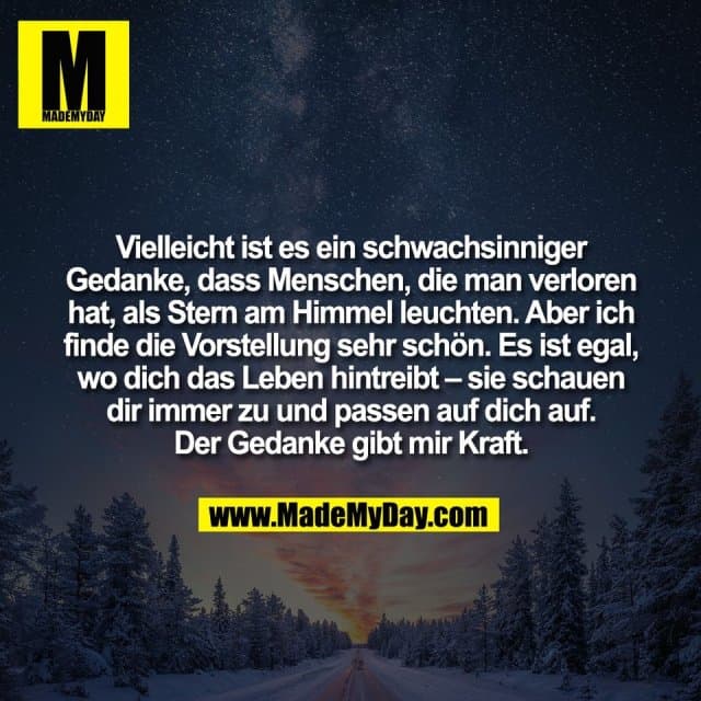 Vielleicht ist es ein schwachsinniger
Gedanke, dass Menschen, die man verloren
hat, als Stern am Himmel leuchten. Aber ich
finde die Vorstellung sehr schön. Es ist egal,
wo dich das Leben hintreibt – sie schauen
dir immer zu und passen auf dich auf.
Der Gedanke gibt mir Kraft. - Inspiration, Zitate & Sprüche | MadeMyDay | Jetzt entdecken & teilen Vielleicht ist es ein schwachsinniger
Gedanke, dass Menschen, die man verloren
hat, als Stern am Himmel leuchten. Aber ich
finde die Vorstellung sehr schön. Es ist egal,
wo dich das Leben hintreibt – sie schauen
dir immer zu und passen auf dich auf.
Der Gedanke gibt mir Kraft. - Inspirierendes Zitat mit Bild