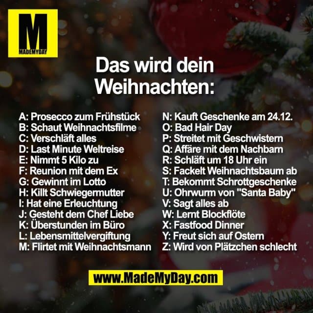 Das wird dein
Weihnachten:
A: Prosecco zum Frühstück
B: Schaut Weihnachtsfilme
C: Verschläft alles
D: Last Minute Weltreise
E: Nimmt 5 Kilo zu
F: Reunion mit dem Ex
G: Gewinnt im Lotto
H: Killt Schwiegermutter
I: Hat eine Erleuchtung
J: Gesteht dem Chef Liebe
K: Überstunden im Büro
L: Lebensmittelvergiftung
M: Flirtet mit Weihnachtsmann
N: Kauft Geschenke am 24.12.
O: Bad Hair Day
P: Streitet mit Geschwistern
Q: Affäre mit dem Nachbarn
R: Schläft um 18 Uhr ein
S: Fackelt Weihnachtsbaum ab
T: Bekommt Schrottgeschenke
U: Ohrwurm von "Santa Baby"
V: Sagt alles ab
W: Lernt Blockflöte
X: Fastfood Dinner
Y: Freut sich auf Ostern
Z: Wird von Plätzchen schlecht - Inspiration, Zitate & Sprüche | MadeMyDay | Jetzt entdecken & teilen Das wird dein
Weihnachten:
A: Prosecco zum Frühstück
B: Schaut Weihnachtsfilme
C: Verschläft alles
D: Last Minute Weltreise
E: Nimmt 5 Kilo zu
F: Reunion mit dem Ex
G: Gewinnt im Lotto
H: Killt Schwiegermutter
I: Hat eine Erleuchtung
J: Gesteht dem Chef Liebe
K: Überstunden im Büro
L: Lebensmittelvergiftung
M: Flirtet mit Weihnachtsmann
N: Kauft Geschenke am 24.12.
O: Bad Hair Day
P: Streitet mit Geschwistern
Q: Affäre mit dem Nachbarn
R: Schläft um 18 Uhr ein
S: Fackelt Weihnachtsbaum ab
T: Bekommt Schrottgeschenke
U: Ohrwurm von "Santa Baby"
V: Sagt alles ab
W: Lernt Blockflöte
X: Fastfood Dinner
Y: Freut sich auf Ostern
Z: Wird von Plätzchen schlecht - Inspirierendes Zitat mit Bild